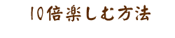 10倍楽しむ方法